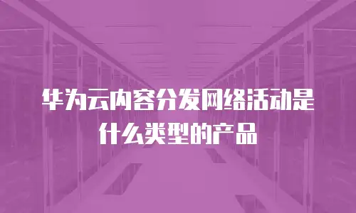 华为云内容分发网络活动是什么类型的产品