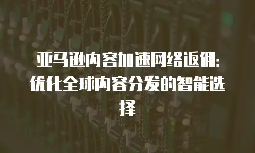 亚马逊内容加速网络返佣：优化全球内容分发的智能选择