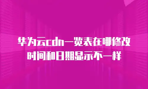 华为云cdn一览表在哪修改时间和日期显示不一样