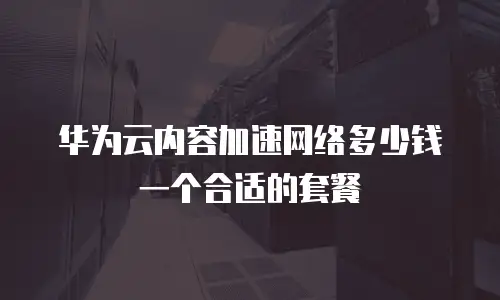 华为云内容加速网络多少钱一个合适的套餐