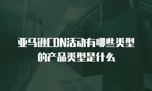 亚马逊CDN活动有哪些类型的产品类型是什么