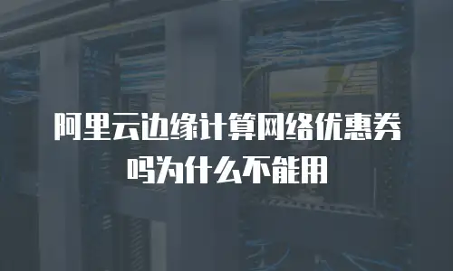 阿里云边缘计算网络优惠券吗为什么不能用