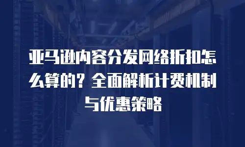 亚马逊内容分发网络折扣怎么算的？全面解析计费机制与优惠策略