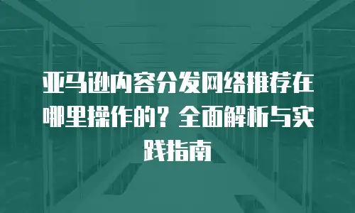 亚马逊内容分发网络推荐在哪里操作的？全面解析与实践指南
