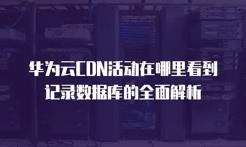 华为云CDN活动在哪里看到记录数据库的全面解析