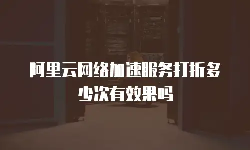 阿里云网络加速服务打折多少次有效果吗