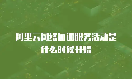 阿里云网络加速服务活动是什么时候开始