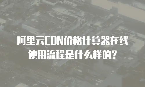 阿里云CDN价格计算器在线使用流程是什么样的？