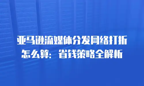 亚马逊流媒体分发网络打折怎么算：省钱策略全解析