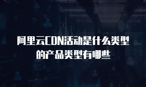阿里云CDN活动是什么类型的产品类型有哪些