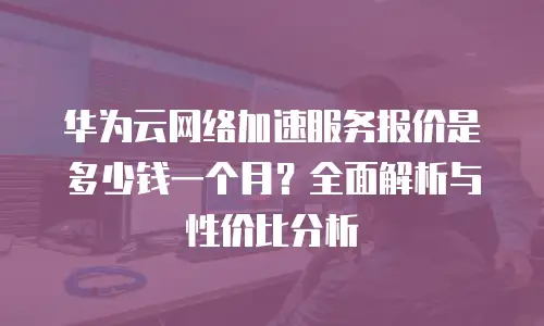 华为云网络加速服务报价是多少钱一个月？全面解析与性价比分析