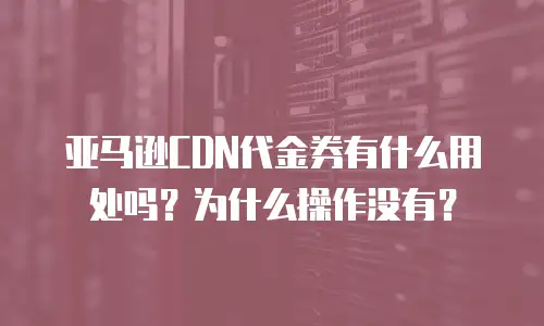 亚马逊CDN代金券有什么用处吗？为什么操作没有？