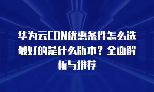 华为云CDN优惠条件怎么选最好的是什么版本？全面解析与推荐