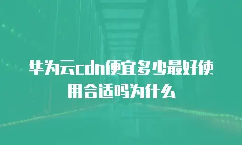 华为云cdn便宜多少最好使用合适吗为什么