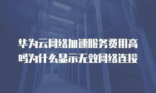 华为云网络加速服务费用高吗为什么显示无效网络连接