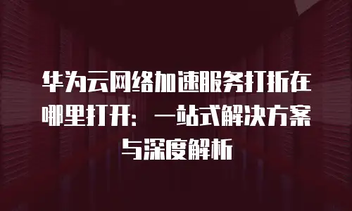 华为云网络加速服务打折在哪里打开：一站式解决方案与深度解析