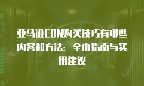 亚马逊CDN购买技巧有哪些内容和方法：全面指南与实用建议