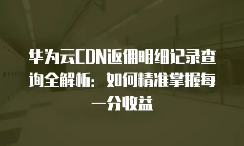 华为云CDN返佣明细记录查询全解析：如何精准掌握每一分收益