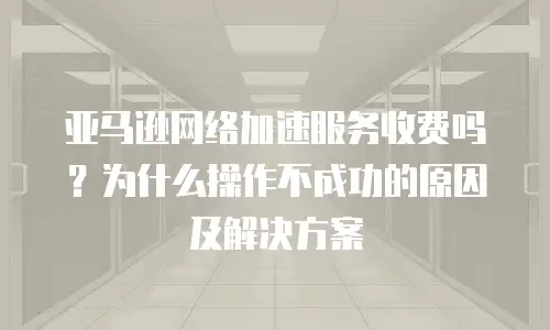 亚马逊网络加速服务收费吗？为什么操作不成功的原因及解决方案