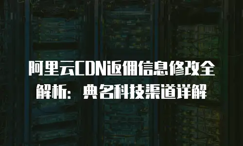 阿里云CDN返佣信息修改全解析：典名科技渠道详解