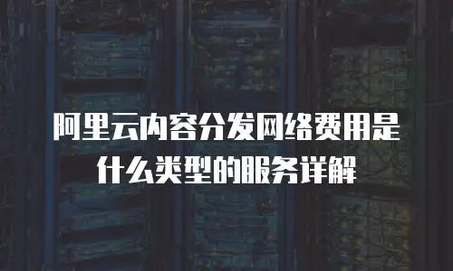 阿里云内容分发网络费用是什么类型的服务详解