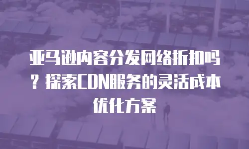 亚马逊内容分发网络折扣吗？探索CDN服务的灵活成本优化方案