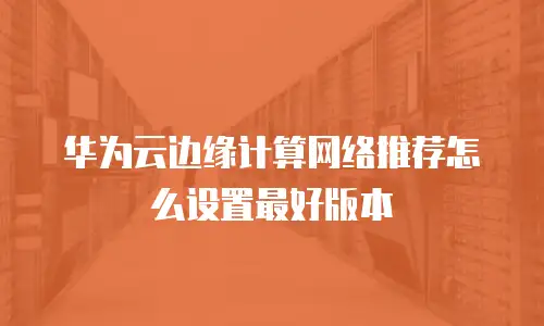 华为云边缘计算网络推荐怎么设置最好版本