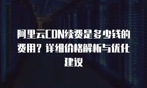 阿里云CDN续费是多少钱的费用？详细价格解析与优化建议