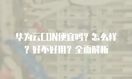 华为云CDN便宜吗？怎么样？好不好用？全面解析