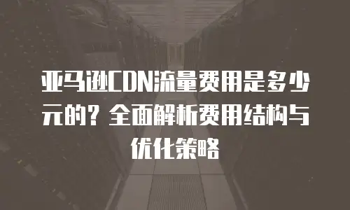 亚马逊CDN流量费用是多少元的？全面解析费用结构与优化策略
