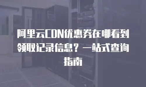 阿里云CDN优惠券在哪看到领取记录信息？一站式查询指南