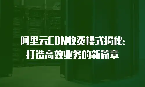 阿里云CDN收费模式揭秘：打造高效业务的新篇章