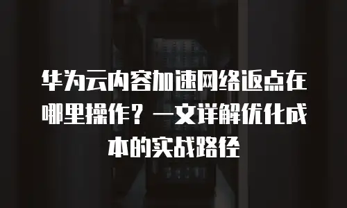 华为云内容加速网络返点在哪里操作？一文详解优化成本的实战路径