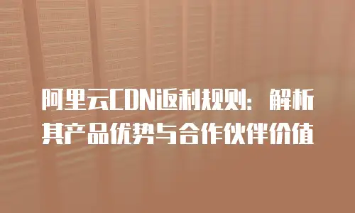 阿里云CDN返利规则：解析其产品优势与合作伙伴价值