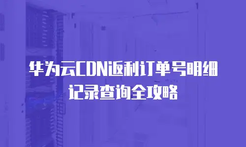 华为云CDN返利订单号明细记录查询全攻略