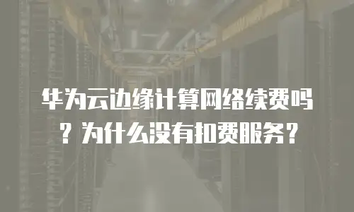 华为云边缘计算网络续费吗？为什么没有扣费服务？