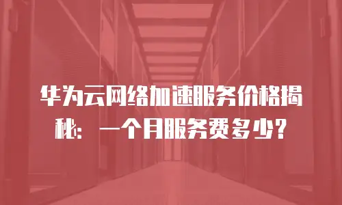 华为云网络加速服务价格揭秘：一个月服务费多少？