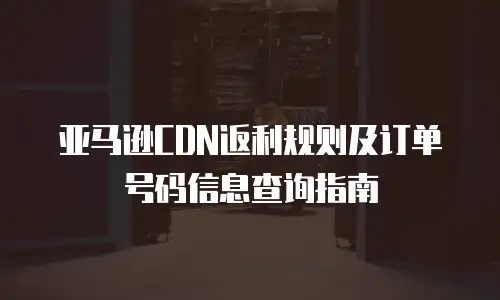 亚马逊CDN返利规则及订单号码信息查询指南