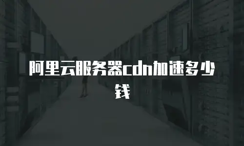 阿里云服务器cdn加速多少钱