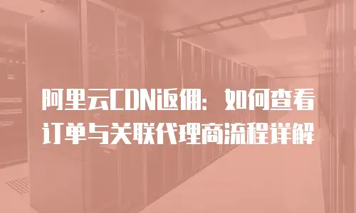 阿里云CDN返佣：如何查看订单与关联代理商流程详解