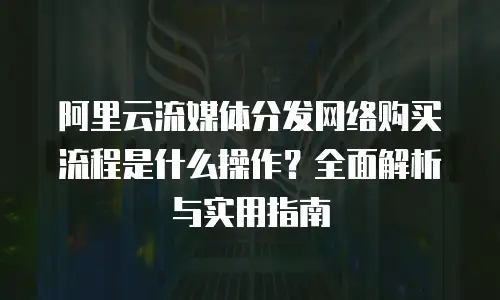 阿里云流媒体分发网络购买流程是什么操作？全面解析与实用指南