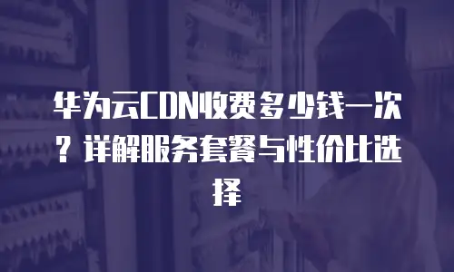 华为云CDN收费多少钱一次？详解服务套餐与性价比选择