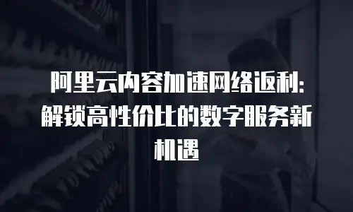 阿里云内容加速网络返利：解锁高性价比的数字服务新机遇