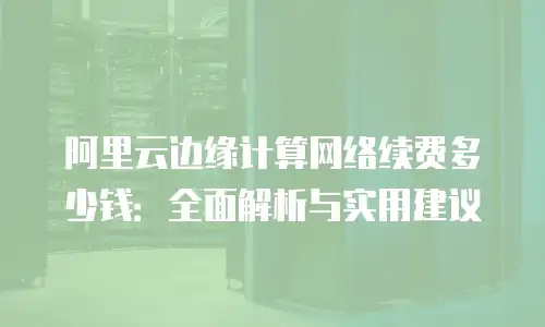 阿里云边缘计算网络续费多少钱：全面解析与实用建议