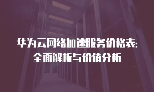 华为云网络加速服务价格表：全面解析与价值分析