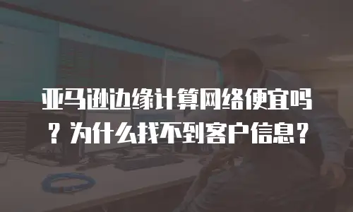亚马逊边缘计算网络便宜吗？为什么找不到客户信息？