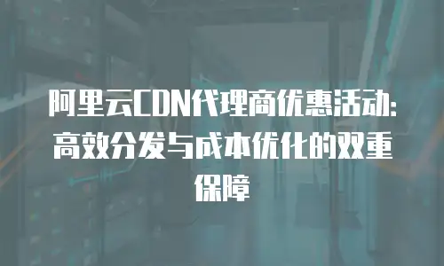 阿里云CDN代理商优惠活动：高效分发与成本优化的双重保障