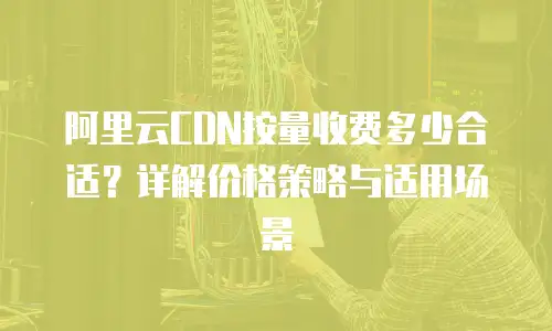 阿里云CDN按量收费多少合适？详解价格策略与适用场景