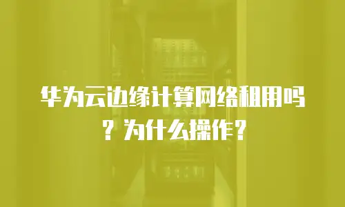 华为云边缘计算网络租用吗？为什么操作？