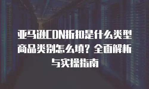亚马逊CDN折扣是什么类型商品类别怎么填？全面解析与实操指南